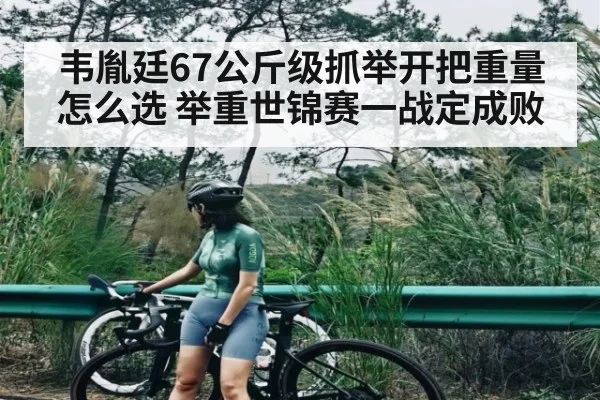 韦胤廷67公斤级抓举开把重量怎么选 举重世锦赛一战定成败